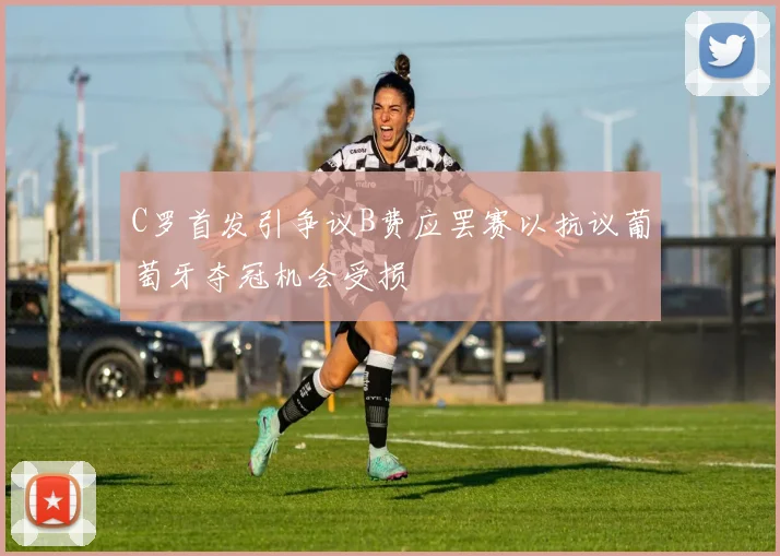 C罗首发引争议B费应罢赛以抗议葡萄牙夺冠机会受损