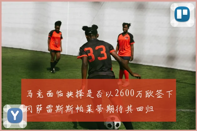 马竞面临抉择是否以2600万欧签下冈萨雷斯斯帕莱蒂期待其回归
