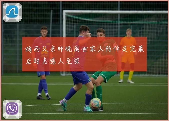 梅西父亲昨晚离世家人陪伴走完最后时光感人至深