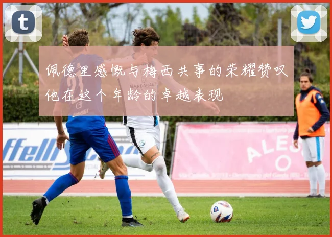 佩德里感慨与梅西共事的荣耀赞叹他在这个年龄的卓越表现