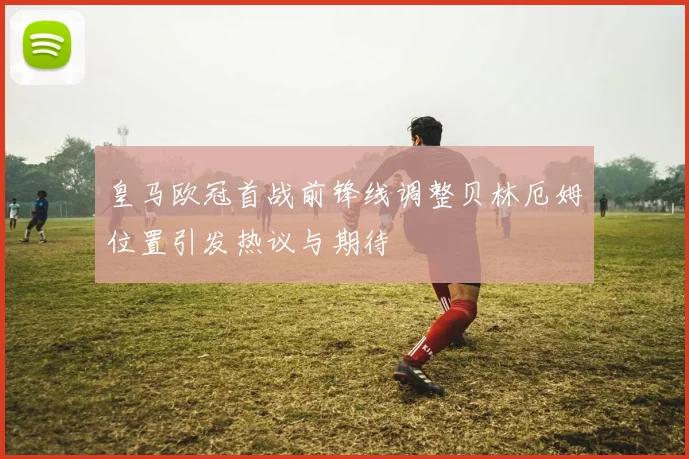 皇马欧冠首战前锋线调整贝林厄姆位置引发热议与期待
