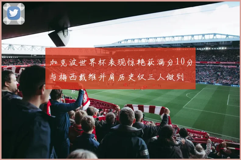 加克波世界杯表现惊艳获满分10分与梅西戴维并肩历史仅三人做到