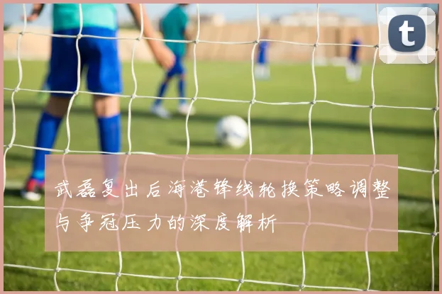 武磊复出后海港锋线轮换策略调整与争冠压力的深度解析