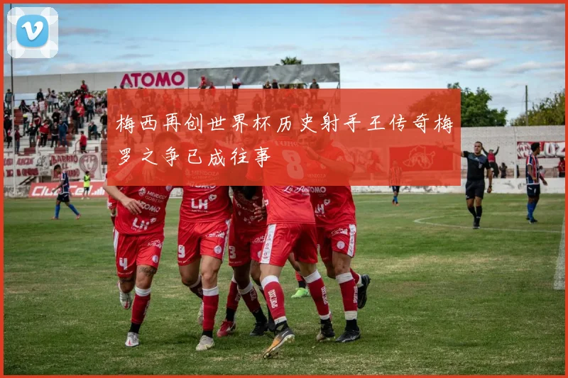 梅西再创世界杯历史射手王传奇梅罗之争已成往事