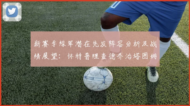 新赛季绿军潜在先发阵容分析及战绩展望：怀特普理查德乔治塔图姆奎塔组合