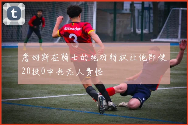 詹姆斯在骑士的绝对特权让他即使20投0中也无人责怪