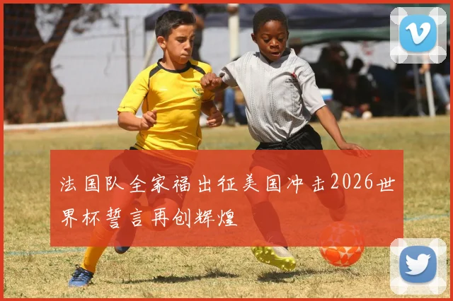 法国队全家福出征美国冲击2026世界杯誓言再创辉煌