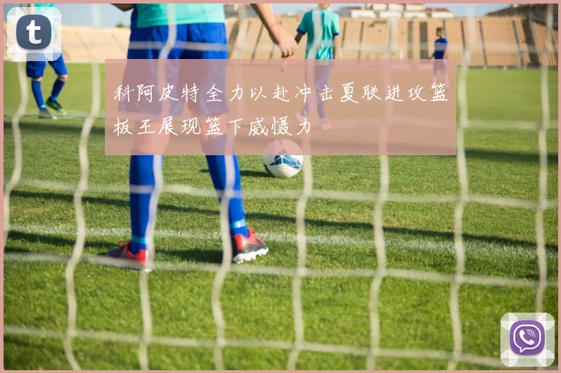 科阿皮特全力以赴冲击夏联进攻篮板王展现篮下威慑力