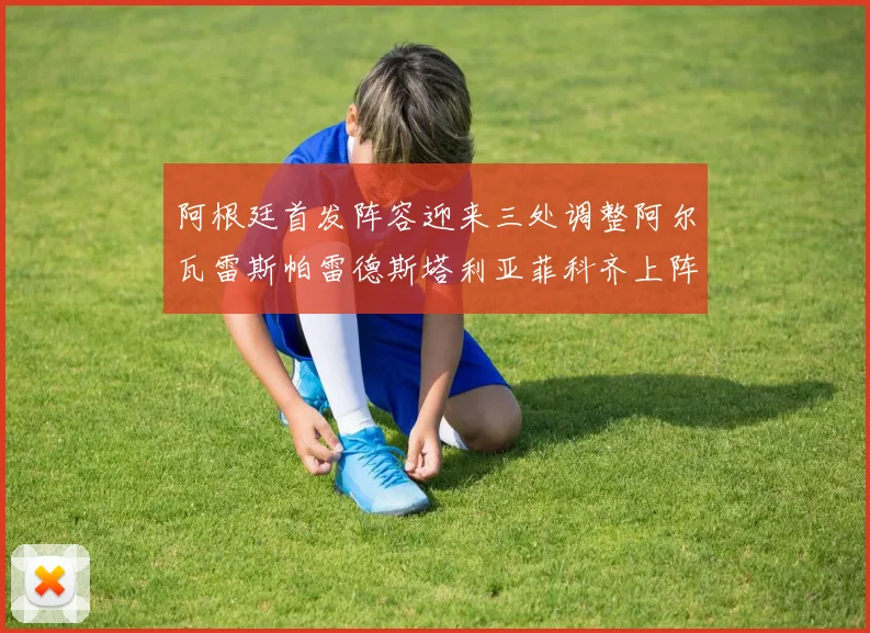 阿根廷首发阵容迎来三处调整阿尔瓦雷斯帕雷德斯塔利亚菲科齐上阵
