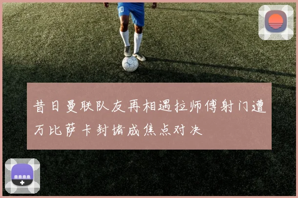 昔日曼联队友再相遇拉师傅射门遭万比萨卡封堵成焦点对决