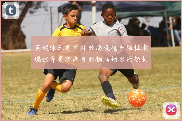 英超球队赛季评级揭晓枪手维拉表现优异曼联尚可利物浦切尔西热刺需努力