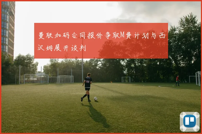 曼联加码合同报价争取M费计划与西汉姆展开谈判