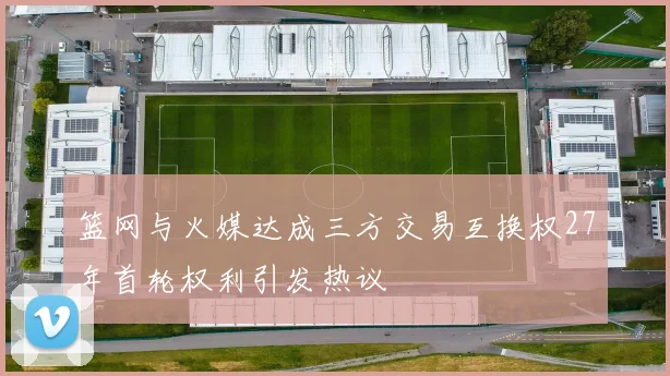 篮网与火媒达成三方交易互换权27年首轮权利引发热议