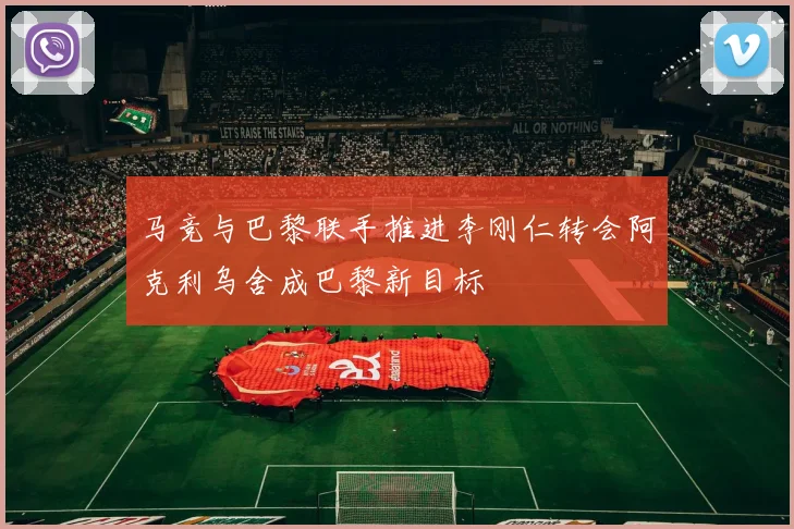 马竞与巴黎联手推进李刚仁转会阿克利乌舍成巴黎新目标