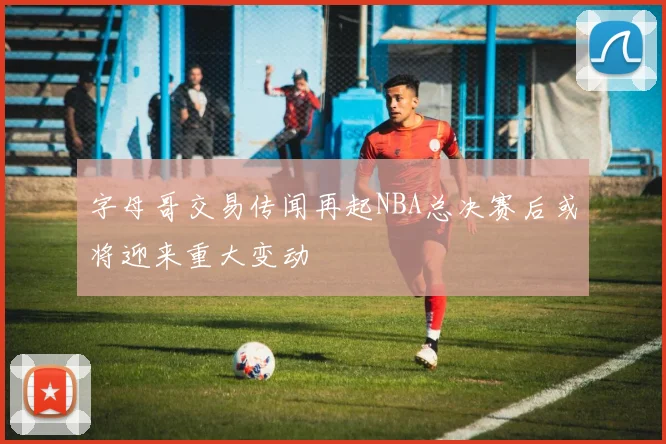 字母哥交易传闻再起NBA总决赛后或将迎来重大变动