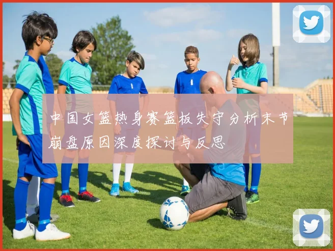 中国女篮热身赛篮板失守分析末节崩盘原因深度探讨与反思