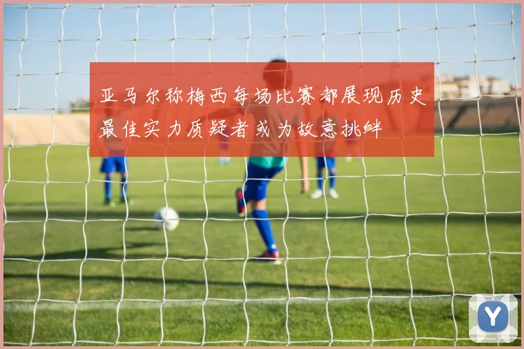 亚马尔称梅西每场比赛都展现历史最佳实力质疑者或为故意挑衅
