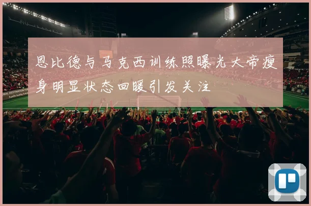 恩比德与马克西训练照曝光大帝瘦身明显状态回暖引发关注