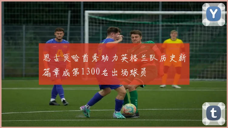 恩古莫哈首秀助力英格兰队历史新篇章成第1300名出场球员