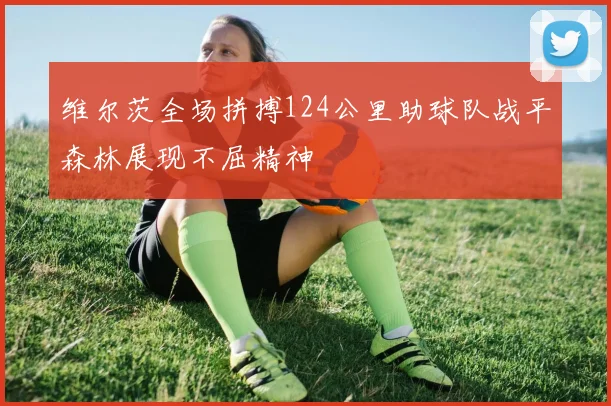 维尔茨全场拼搏124公里助球队战平森林展现不屈精神
