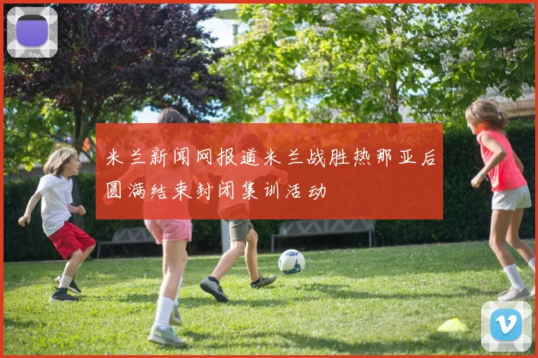 米兰新闻网报道米兰战胜热那亚后圆满结束封闭集训活动