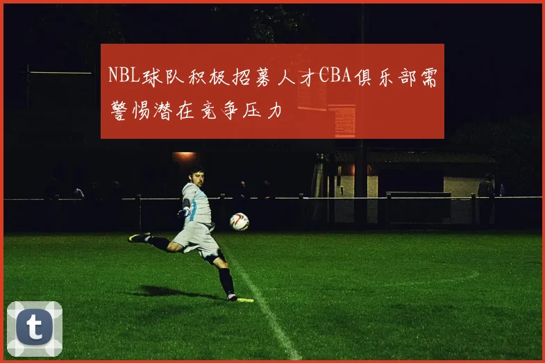NBL球队积极招募人才CBA俱乐部需警惕潜在竞争压力
